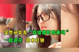 当突然问女友“我结婚时你来吗”女友的反应！一脸迷茫，泪水打转