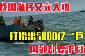 我国渔民又立大功！打捞出5000亿“巨宝”，国外却要求归还视频封面